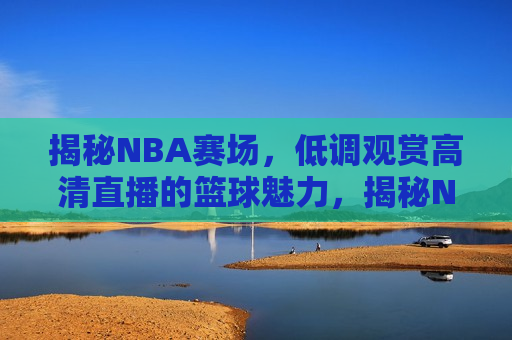 揭秘NBA赛场，低调观赏高清直播的篮球魅力，揭秘NBA赛场，低调观赏高清直播，感受篮球魅力，揭秘NBA赛场，低调观赏高清直播，领略篮球魅力