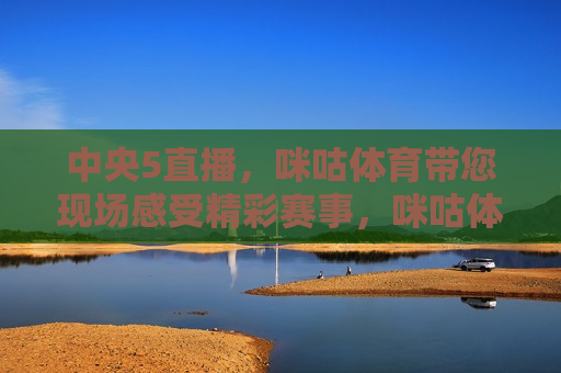 中央5直播，咪咕体育带您现场感受精彩赛事，咪咕体育带您现场感受中央5直播精彩赛事，咪咕体育带您现场感受中央5直播精彩赛事