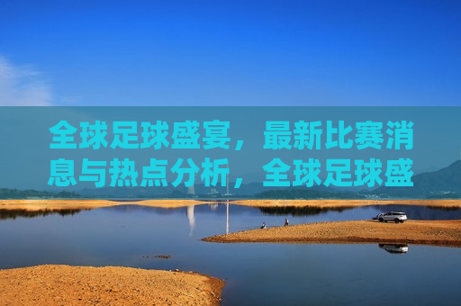 全球足球盛宴，最新比赛消息与热点分析，全球足球盛宴，最新赛事动态与热点解析，全球足球盛宴，最新赛事动态与热点解析