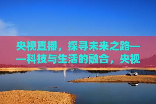 央视直播，探寻未来之路——科技与生活的融合，央视直播，科技与生活的融合，探寻未来之路，央视直播，科技与生活的融合，探寻未来之路