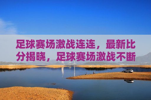 足球赛场激战连连，最新比分揭晓，足球赛场激战不断，最新比分揭晓时刻，足球赛场激战与最新比分揭晓时刻  第1张