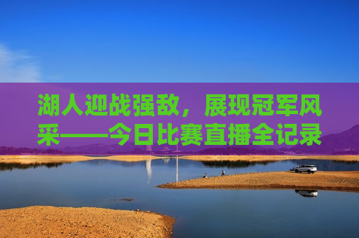 湖人迎战强敌，展现冠军风采——今日比赛直播全记录，湖人迎战劲敌展现冠军风采，今日比赛精彩直播，湖人迎战劲敌展现冠军风采，今日比赛精彩直播