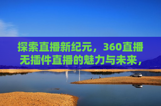 探索直播新纪元，360直播无插件直播的魅力与未来，探索直播新纪元，无插件直播的魅力与未来，探索直播新纪元，无插件直播的魅力与未来趋势