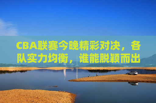 CBA联赛今晚精彩对决，各队实力均衡，谁能脱颖而出？，CBA联赛今晚谁将脱颖而出，各队实力均衡的较量，CBA联赛今晚，实力均衡的较量，谁能脱颖而出？