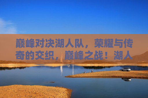 巅峰对决湖人队，荣耀与传奇的交织，巅峰之战！湖人队荣耀与传奇的交织，湖人荣耀传奇，巅峰之战的荣耀与传奇