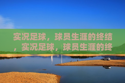 实况足球，球员生涯的终结，实况足球，球员生涯的终结篇章，实况足球，球员生涯的终结与新生篇章