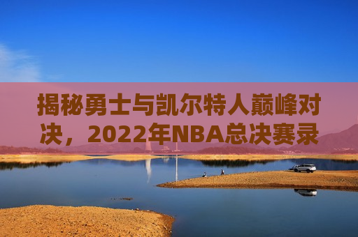 揭秘勇士与凯尔特人巅峰对决，2022年NBA总决赛录像回放全解析，揭秘勇士与凯尔特人总决赛对决，巅峰对决录像全解析，勇士与凯尔特人巅峰对决录像全解析，勇士夺冠之路揭秘