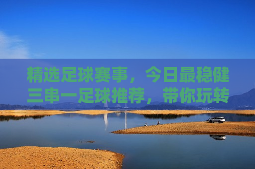 精选足球赛事，今日最稳健三串一足球推荐，带你玩转足球赛事，今日足球赛事精选，稳健三串一推荐，玩转足球盛宴，今日足球盛宴，稳健三串一推荐，玩转精选足球赛事
