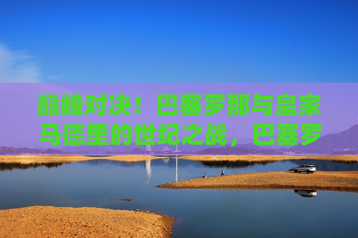 巅峰对决！巴塞罗那与皇家马德里的世纪之战，巴塞罗那与皇家马德里，世纪巅峰之战，巴塞罗那与皇家马德里，世纪巅峰之战