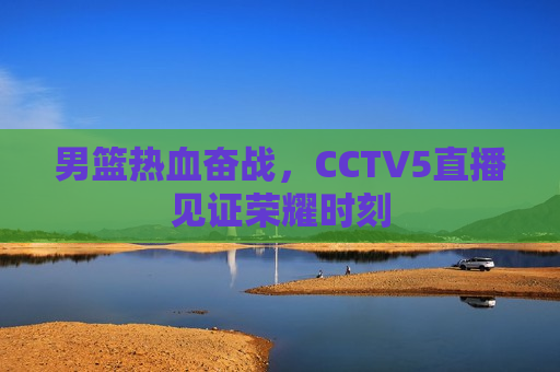 男篮热血奋战，CCTV5直播见证荣耀时刻  第1张