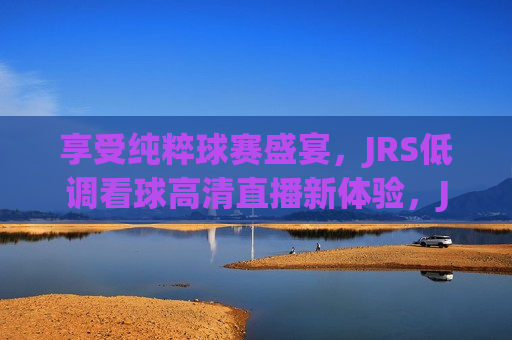 享受纯粹球赛盛宴，JRS低调看球高清直播新体验，JRS，纯粹球赛盛宴，高清直播新体验，纯粹球赛盛宴，JRS高清直播新体验