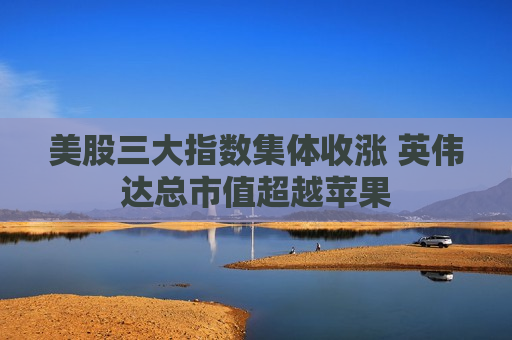 美股三大指数集体收涨 英伟达总市值超越苹果