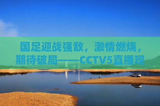国足迎战强敌， *** 燃烧，期待破局——CCTV5直播观赛指南，CCTV5直播，国足迎战强敌， *** 燃烧，期待破局，CCTV5直播，国足迎战强敌， *** 燃烧破局时刻  第1张
