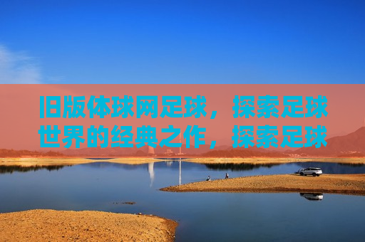 旧版体球网足球，探索足球世界的经典之作，探索足球经典之作，旧版体球网足球，旧版体球网足球，探索经典之作的足球世界