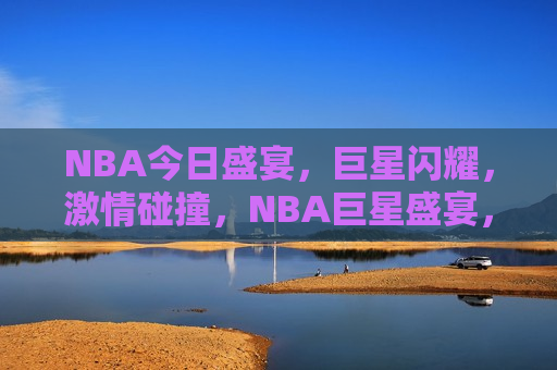 NBA今日盛宴，巨星闪耀， *** 碰撞，NBA巨星盛宴，闪耀 *** 之夜，NBA巨星闪耀之夜， *** 碰撞盛宴  第1张