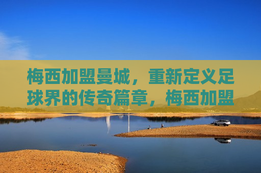 梅西加盟曼城，重新定义足球界的传奇篇章，梅西加盟曼城，传奇篇章重新书写，梅西加盟曼城，传奇篇章再启，足球界瞩目时刻