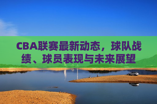 CBA联赛最新动态，球队战绩、球员表现与未来展望  第1张