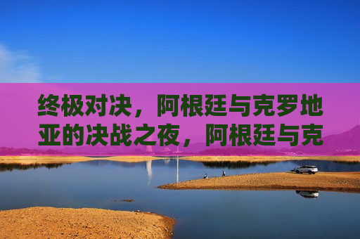 终极对决，阿根廷与克罗地亚的决战之夜，阿根廷与克罗地亚的决战之夜，终极较量，阿根廷与克罗地亚决战之夜，终极对决  第1张