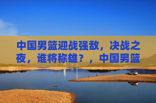 中国男篮迎战强敌，决战之夜，谁将称雄？，中国男篮迎战强敌，决战之夜，谁能胜出？，中国男篮迎战强敌，决战之夜悬念重重