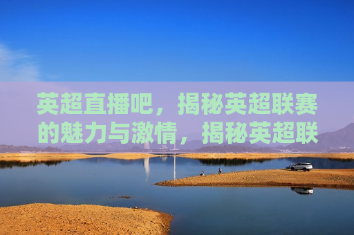 英超直播吧，揭秘英超联赛的魅力与 *** ，揭秘英超联赛， *** 与魅力的独特之处，揭秘英超联赛， *** 与魅力的独特之处