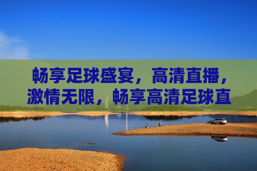 畅享足球盛宴，高清直播， *** 无限，畅享高清足球直播， *** 足球盛宴，畅享 *** 足球盛宴，高清直播为你呈现