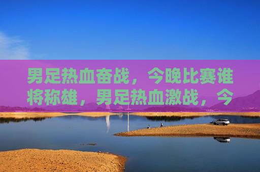 男足热血奋战，今晚比赛谁将称雄，男足热血激战，今晚谁将称雄赛场，男足热血激战，今晚赛场谁将称雄