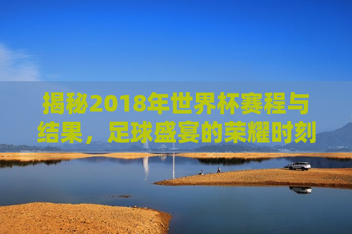 揭秘2018年世界杯赛程与结果，足球盛宴的荣耀时刻，揭秘荣耀时刻，2018年世界杯赛程与结果回顾，回顾荣耀时刻，揭秘2018年世界杯赛程与精彩结果