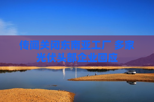 传闻关闭东南亚工厂 多家光伏头部企业回应