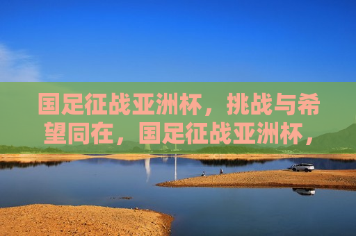 国足征战亚洲杯，挑战与希望同在，国足征战亚洲杯，挑战与希望并行，国足征战亚洲杯，挑战与希望并行