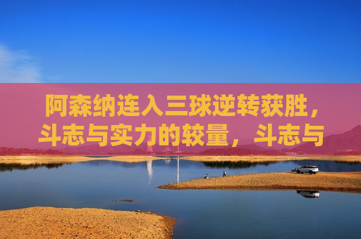 阿森纳连入三球逆转获胜，斗志与实力的较量，斗志与实力对决，阿森纳连入三球逆转获胜，阿森纳斗志与实力对决，连入三球逆转获胜