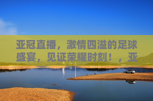 亚冠直播， *** 四溢的足球盛宴，见证荣耀时刻！，亚冠直播，见证荣耀时刻的足球盛宴，亚冠直播，见证荣耀时刻的足球盛宴启动  第1张