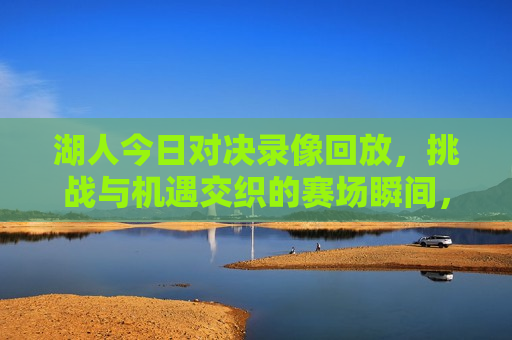 湖人今日对决录像回放，挑战与机遇交织的赛场瞬间，湖人今日对决，挑战与机遇交织的赛场精彩瞬间，湖人今日对决，挑战与机遇交织的赛场精彩瞬间