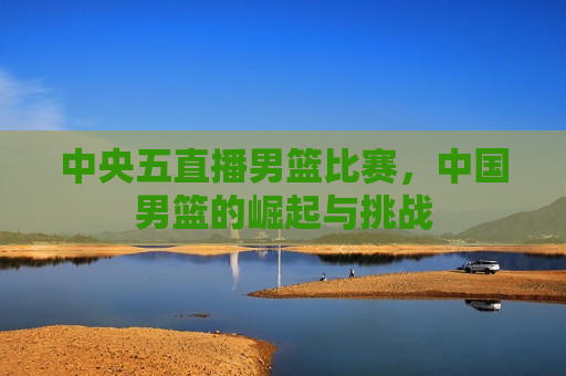 中央五直播男篮比赛，中国男篮的崛起与挑战