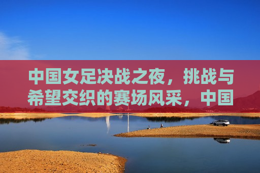 中国女足决战之夜，挑战与希望交织的赛场风采，中国女足决战之夜，挑战与希望的较量，中国女足决战之夜，挑战与希望的较量