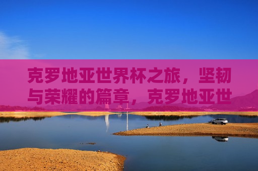 克罗地亚世界杯之旅，坚韧与荣耀的篇章，克罗地亚世界杯之旅，坚韧铸就荣耀，克罗地亚世界杯之旅，坚韧铸就荣耀