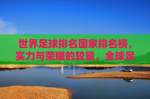 世界足球排名国家排名榜，实力与荣耀的较量，全球足球强国榜单，实力与荣耀的巅峰对决，全球足球实力与荣耀的巅峰对决，世界足球排名国家榜单