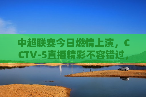 中超联赛今日燃情上演，CCTV-5直播精彩不容错过，中超联赛今日激战，CCTV-5带你看精彩对决，CCTV-5直播，中超联赛今日激战，精彩对决不容错过