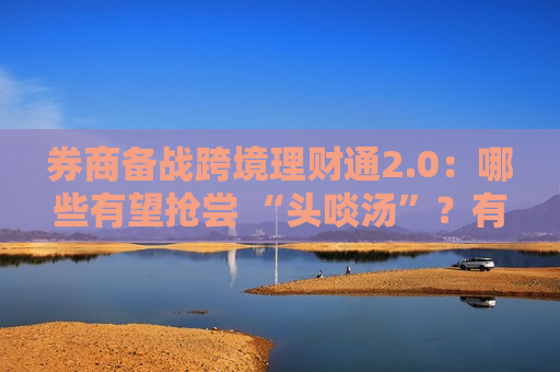 券商备战跨境理财通2.0：哪些有望抢尝 “头啖汤”？有何差异化打法？  第1张