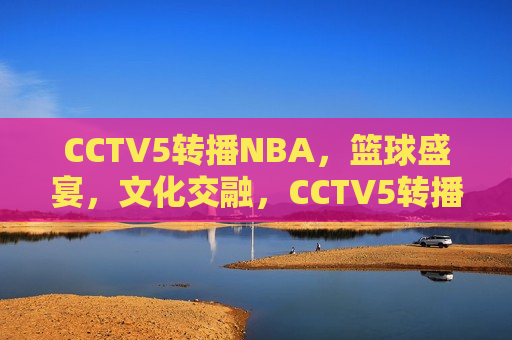 CCTV5转播NBA，篮球盛宴，文化交融，CCTV5转播NBA，篮球盛宴与文化交融之夜，CCTV5转播NBA，篮球盛宴与文化交融之夜  第1张