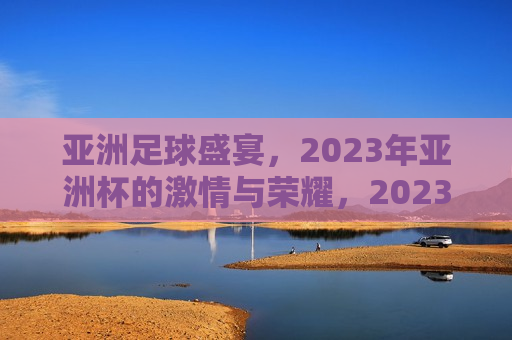 亚洲足球盛宴，2023年亚洲杯的 *** 与荣耀，2023年亚洲杯，亚洲足球盛宴， *** 与荣耀的集结，亚洲足球盛宴， *** 与荣耀集结的亚洲杯赛事