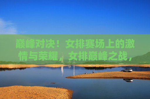 巅峰对决！女排赛场上的 *** 与荣耀，女排巅峰之战， *** 与荣耀的赛场，女排巅峰之战， *** 与荣耀的巅峰对决