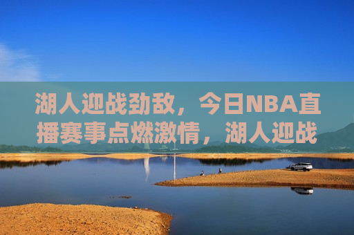 湖人迎战劲敌，今日NBA直播赛事点燃 *** ，湖人迎战强敌，今日NBA赛事 *** 上演，今日NBA焦点战，湖人迎战劲敌， *** 对决即将上演