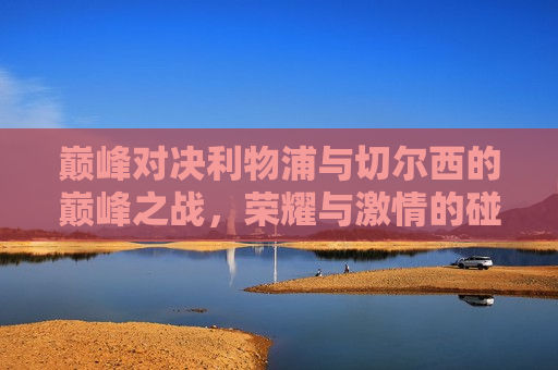 巅峰对决利物浦与切尔西的巅峰之战，荣耀与 *** 的碰撞，利物浦与切尔西巅峰之战，荣耀与 *** 的碰撞，利物浦与切尔西巅峰之战，荣耀与 *** 的巅峰对决
