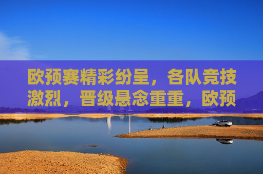 欧预赛精彩纷呈，各队竞技激烈，晋级悬念重重，欧预赛激战正酣，晋级悬念待解，欧预赛激战正酣，晋级悬念待解