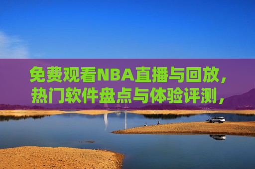 免费观看NBA直播与回放，热门软件盘点与体验评测，免费观看NBA直播与回放，热门软件体验评测与推荐，免费观看NBA直播与回放，热门软件体验评测与推荐