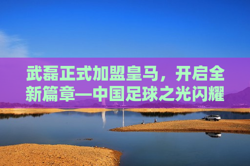 武磊正式加盟皇马，开启全新篇章—中国足球之光闪耀欧洲大陆，武磊加盟皇马，中国足球之光照亮欧洲大陆，武磊加盟皇马，中国足球之光照亮欧洲大陆