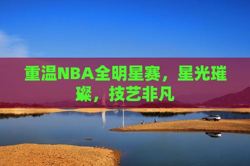 重温NBA全明星赛，星光璀璨，技艺非凡