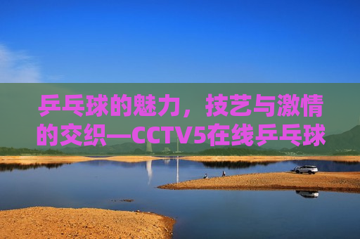 乒乓球的魅力，技艺与 *** 的交织—CCTV5在线乒乓球直播观察，技艺与 *** 的交织——CCTV5在线直播观察，技艺与 *** 的交织——CCTV5在线直播新观察