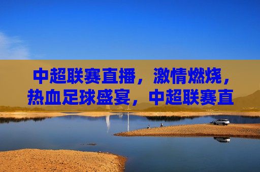 中超联赛直播， *** 燃烧，热血足球盛宴，中超联赛直播，热血足球盛宴开启