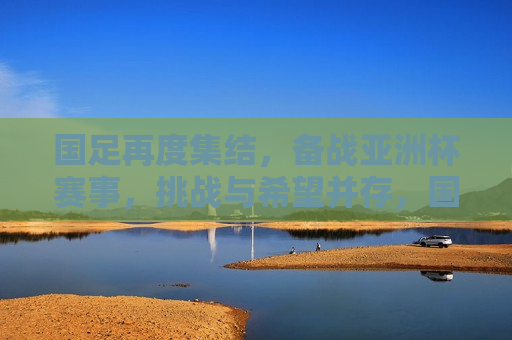 国足再度集结，备战亚洲杯赛事，挑战与希望并存，国足备战亚洲杯赛事，挑战与希望同行，国足备战亚洲杯赛事，挑战与希望同行  第1张